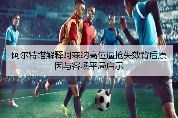 阿尔特塔解释阿森纳高位逼抢失效背后原因与客场平局启示