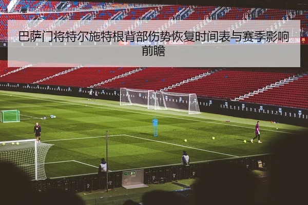 巴萨门将特尔施特根背部伤势恢复时间表与赛季影响前瞻