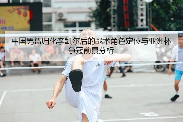 中国男篮归化李凯尔后的战术角色定位与亚洲杯争冠前景分析