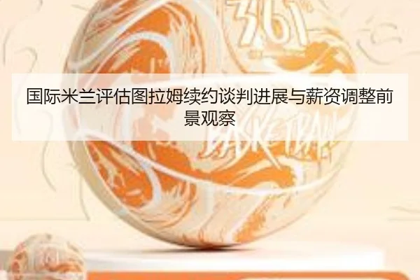 国际米兰评估图拉姆续约谈判进展与薪资调整前景观察